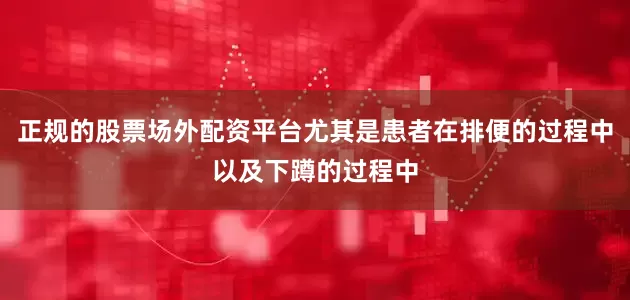 正规的股票场外配资平台尤其是患者在排便的过程中以及下蹲的过程中