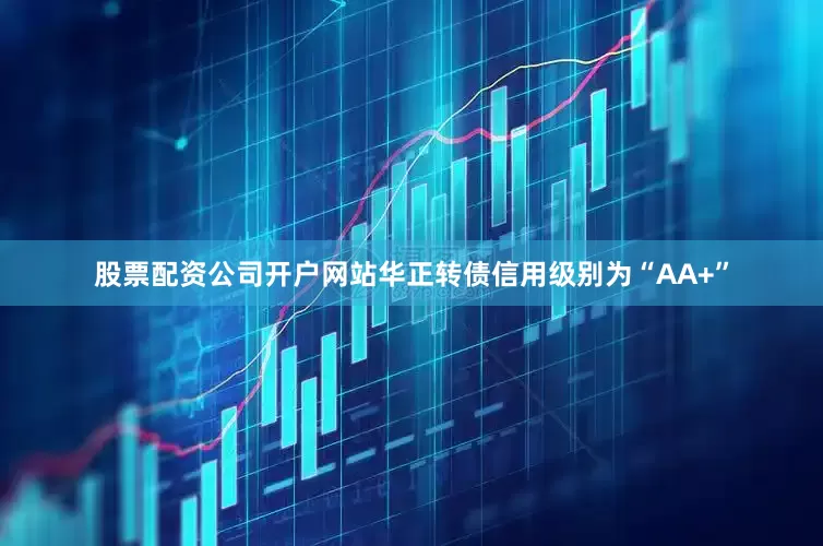 股票配资公司开户网站华正转债信用级别为“AA+”
